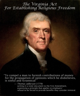 to compel a man to furnish contributions of money for the propagation of opinions which he disbelieves, is sinful and tyrannical"  — Thomas Jefferson, writing in a sister document to the First Amendment, expressing a principle that applies to Hobby Lobby's refusal to provide employees with services they consider immoral.